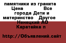 памятники из гранита › Цена ­ 10 000 - Все города Дети и материнство » Другое   . Ненецкий АО,Каратайка п.